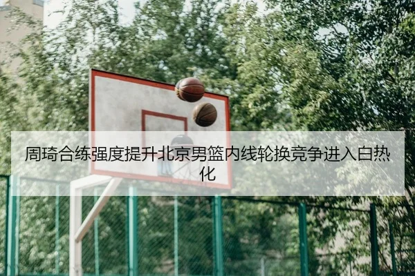 周琦合练强度提升北京男篮内线轮换竞争进入白热化 | kaiyun